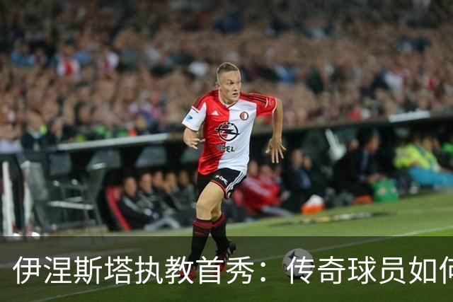 伊涅斯塔执教首秀：传奇球员如何在阿联酋开启新篇章