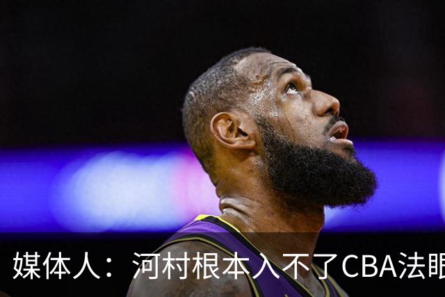 媒体人：河村根本入不了CBA法眼 除非有球队像签JCole那样搞噱头