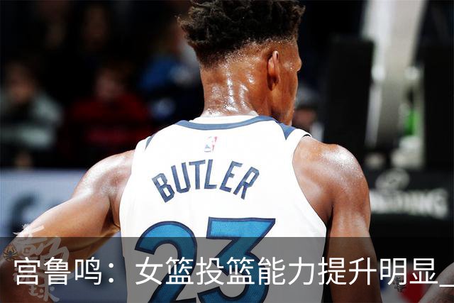 宫鲁鸣：女篮投篮能力提升明显 盼海外球员尽早归队