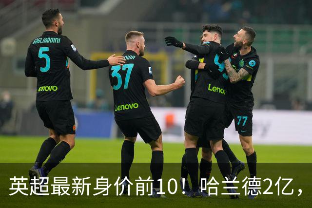 英超最新身价前10！哈兰德2亿，萨利巴新晋亿元先生，曼联无人上榜