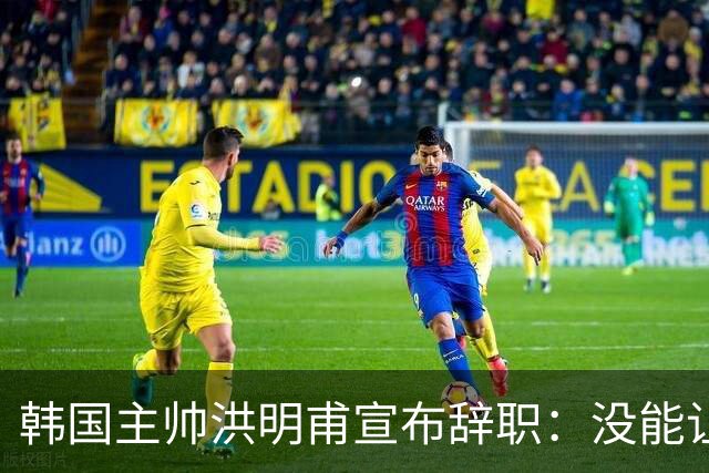韩国主帅洪明甫宣布辞职：没能让大家满意 但我已尽力