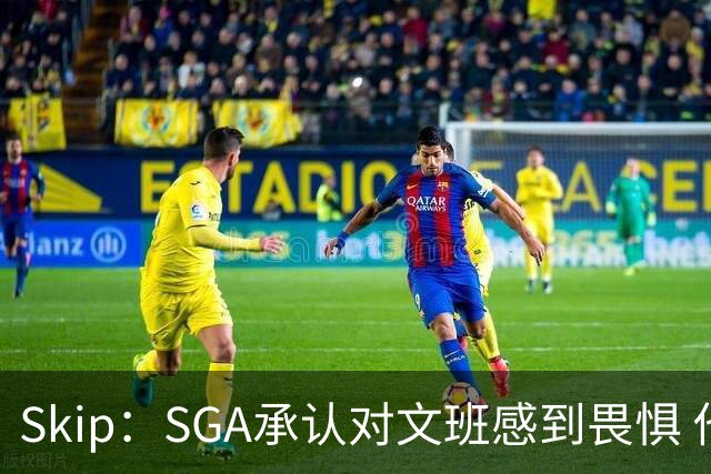 Skip：SGA承认对文班感到畏惧 他和切特得去挑战一下文班
