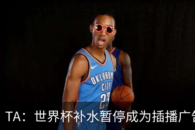 TA：世界杯补水暂停成为插播广告窗口，足球比赛变成四节制